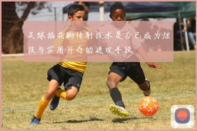 足球插花脚传射技术是否已成为炫技与实用并存的进攻手段