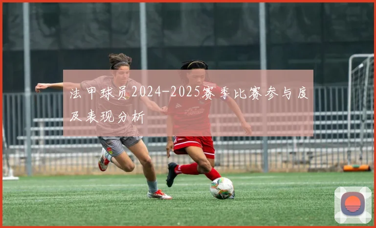 法甲球员2024-2025赛季比赛参与度及表现分析
